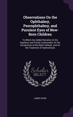 Observations On the Ophthalmy, Psorophthalmy, and Purulent Eyes of New-Born Children: To Which Are Added Remarks On the Epiphora, and Fistula Lachrymalis; On the Introduction of the Male Catheter; and On the Treatment of Haemorhoids - Ware, James, Sir