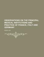 Observations on the Principal Medical Institutions and Practice of France, Italy, and Germany: With Notices of the Universities, and Cases from Hospital Practice; To Which Is Added an Appendix, on Animal Magnetism and Homoeopathy (Classic Reprint)