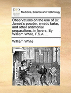 Observations on the Use of Dr. James's Powder, Emetic Tartar, and Other Antimonial Preparations, in Fevers. by William White, F.S.A.