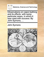 Observations on Vapor-Bathing and Its Effects: With Some Particular Cases, in Which It Was Used with Success. by John Symons,