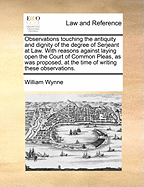 Observations Touching the Antiquity and Dignity of the Degree of Serjeant at Law. with Reasons Against Laying Open the Court of Common Pleas, as Was Proposed, at the Time of Writing These Observations