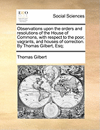 Observations Upon the Orders and Resolutions of the House of Commons, with Respect to the Poor, Vagrants, and Houses of Correction. by Thomas Gilbert, Esq;