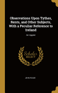 Observations Upon Tythes, Rents, and Other Subjects, With a Peculiar Reference to Ireland: An Appen