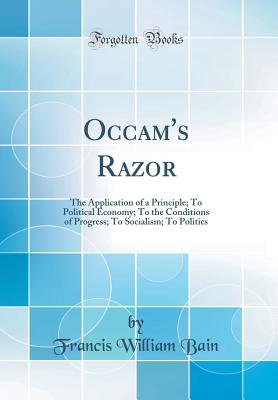 Occam's Razor: The Application of a Principle; To Political Economy; To the Conditions of Progress; To Socialism; To Politics (Classic Reprint) - Bain, Francis William