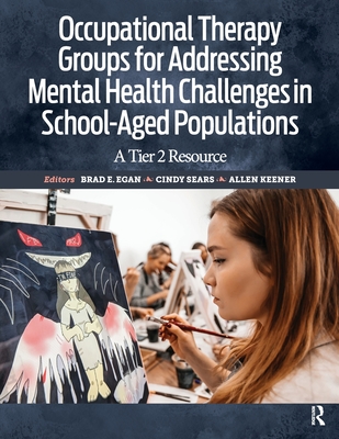 Occupational Therapy Groups for Addressing Mental Health Challenges in School-Aged Populations: A Tier II Resource - Egan, Brad, and Sears, Cindy, Ma, Otr/L, and Keener, Allen, MS, Otr/L