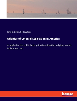 Oddities of Colonial Legislation in America: as applied to the public lands, primitive education, religion, morals, Indians, etc., etc. - Dillon, John B, and Douglass, B