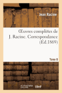 Oeuvres Compl?tes de J. Racine. Tome 8. Correspondance: . M?moires Contenant Quelques Particularit?s Sur La Vie Et Les Ouvrages de Jean Racine...