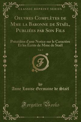 Oeuvres Completes de Mme La Baronne de Stael, Publiees Par Son Fils, Vol. 5: Precedees D'Une Notice Sur Le Caractere Et Les Ecrits de Mme de Stael (Classic Reprint) - Stael, Anne Louise Germaine De