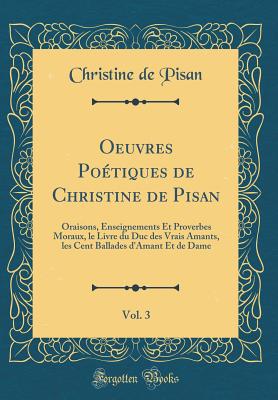 Oeuvres Potiques de Christine de Pisan, Vol. 3: Oraisons, Enseignements Et Proverbes Moraux, Le Livre Du Duc Des Vrais Amants, Les Cent Ballades d'Amant Et de Dame (Classic Reprint) - De Pisan, Christine