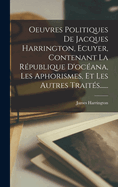 Oeuvres Politiques de Jacques Harrington, Ecuyer, Contenant La Republique D'Oceana, Les Aphorismes, Et Les Autres Traites......