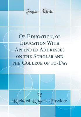 Of Education, of Education with Appended Addresses on the Scholar and the College of To-Day (Classic Reprint) - Bowker, Richard Rogers