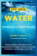 Off Grid Water Purification Plan: Mastering Water Self-Sufficiency: A Comprehensive Prepper's Guide to Sourcing, Purification, and Storage in Any Crisis