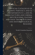 Official Catalogue of Exhibits. Parts 8, 11, and 12, Departments H, L, and M, Manufactures and Liberal Arts Building, Leather and Shoe Trades Building, and Anthropological Building