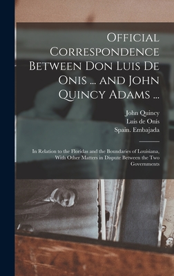 Official Correspondence Between Don Luis De Onis ... and John Quincy Adams ...: In Relation to the Floridas and the Boundaries of Louisiana, With Other Matters in Dispute Between the Two Governments - Spain Embajada (United States) (Creator), and Adams, John Quincy 1767-1848, and Oni s, Luis de 1762-1827 (Creator)