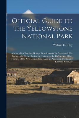 Official Guide to the Yellowstone National Park: A Manual for Tourists, Being a Description of the Mammoth Hot Springs, the Geyser Basins, the Cataracts, the Caons and Other Features of the New Wonderland: And an Appendix, Containing Railroad Rates, As - Riley, William C