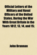 Official Letters of the Military and Naval Officers of the United States, During the War with Great Britain in the Years 1812, 13, 14, & 15: With Some Additional Letters and Documents Elucidating the History of That Period