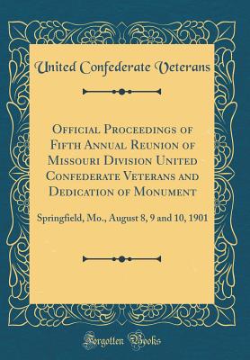 Official Proceedings of Fifth Annual Reunion of Missouri Division United Confederate Veterans and Dedication of Monument: Springfield, Mo., August 8, 9 and 10, 1901 (Classic Reprint) - Veterans, United Confederate