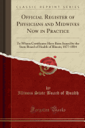Official Register of Physicians and Midwives Now in Practice: To Whom Certificates Have Been Issued by the State Board of Health of Illinois; 1877-1884 (Classic Reprint)