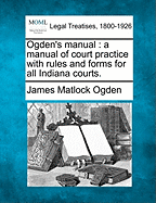 Ogden's manual: a manual of court practice with rules and forms for all Indiana courts. - Ogden, James Matlock