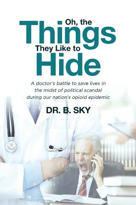 Oh, the Things They Like to Hide: A doctor's battle to save lives in the midst of political scandal during our nation's opioid epidemic - Sky, B, Dr.