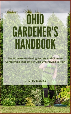 Ohio Gardener's Handbook: The Ultimate Gardening Secrets And Climate-Confronting Wisdom For Ohio Unforgiving Terrain - Hamza, Huxley