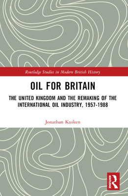 Oil for Britain: The United Kingdom and the Remaking of the International Oil Industry, 1957-1988 - Kuiken, Jonathan