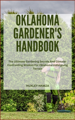 Oklahoma Gardener's Handbook: The Ultimate Gardening Secrets And Climate-Confronting Wisdom For Oklahoma Unforgiving Terrain - Hamza, Huxley