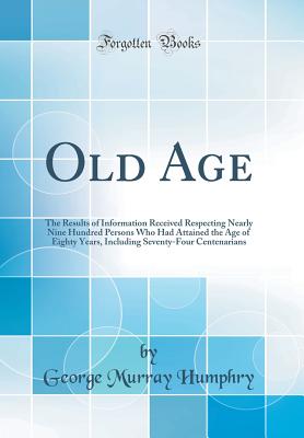 Old Age: The Results of Information Received Respecting Nearly Nine Hundred Persons Who Had Attained the Age of Eighty Years, Including Seventy-Four Centenarians (Classic Reprint) - Humphry, George Murray, Sir