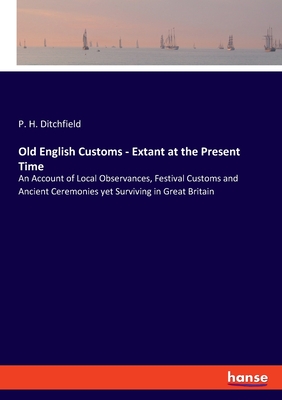 Old English Customs - Extant at the Present Time: An Account of Local Observances, Festival Customs and Ancient Ceremonies yet Surviving in Great Britain - Ditchfield, P H