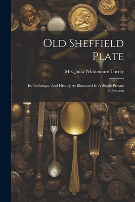 Old Sheffield Plate: Its Technique And History As Illustrated In A Single Private Collection - Mrs Julia Whittemore Torrey (Creator)