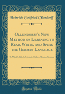 Ollendorff's New Method of Learning to Read, Write, and Speak the German Language: To Which Is Added a Systematic Outline of German Grammer (Classic Reprint)