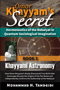 Omar Khayyam's Secret: Hermeneutics of the Robaiyat in Quantum Sociological Imagination: Book 3: Khayyami Astronomy: How Omar Khayyam's Newly Discovered True Birth Date Horoscope Reveals the Origins of His Pen Name and Independently Confirms His...