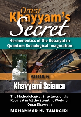 Omar Khayyam's Secret: Hermeneutics of the Robaiyat in Quantum Sociological Imagination: Book 6: Khayyami Science: The Methodological Structures of the Robaiyat in All the Scientific Works of Omar Khayyam - Tamdgidi, Mohammad H