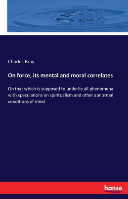 On force, its mental and moral correlates: On that which is supposed to underlie all phenomena: with speculations on spiritualism and other abnormal conditions of mind - Bray, Charles