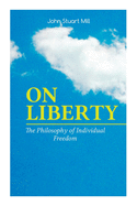 On Liberty - The Philosophy of Individual Freedom: The Philosophy of Individual Freedom Civil & Social Liberty, Liberty of Thought, Individuality & Individual Freedom, Limits to the Authority of Society Over the Individual