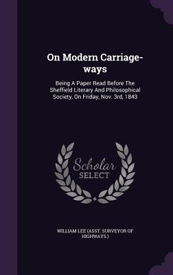 On Modern Carriage-ways: Being A Paper Read Before The Sheffield Literary And Philosophical Society, On Friday, Nov. 3rd, 1843 - William Lee (Asst Surveyor of Highways (Creator)