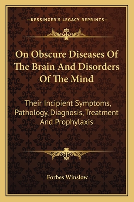 On Obscure Diseases of the Brain and Disorders of the Mind: Their Incipient Symptoms, Pathology, Diagnosis, Treatment and Prophylaxis - Winslow, Forbes