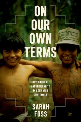 On Our Own Terms: Development and Indigeneity in Cold War Guatemala - Foss, Sarah