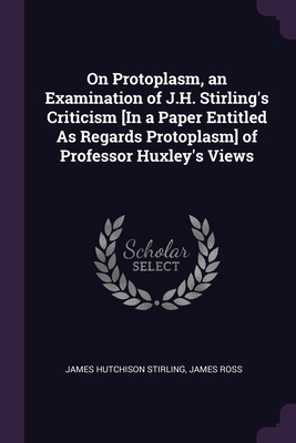 On Protoplasm, an Examination of J.H. Stirling's Criticism [In a Paper Entitled As Regards Protoplasm] of Professor Huxley's Views - Stirling, James Hutchison, and Ross, James