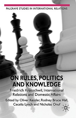 On Rules, Politics and Knowledge: Friedrich Kratochwil, International Relations, and Domestic Affairs - Hall, Rodney Bruce, and Kessler, Oliver, and Onuf, Nicholas