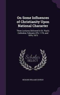 On Some Influences of Christianity Upon National Character: Three Lectures Delivered in St. Paul's Cathedral, February 4Th, 11Th, and 18Th, 1873 - Church, Richard William