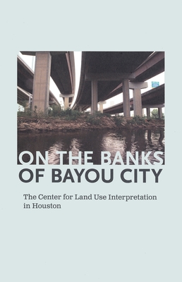 On the Banks of Bayou City: The Center for Land Use Interpretation in Houston - Hooper, Rachel (Editor), and Zastudil, Nancy (Editor)