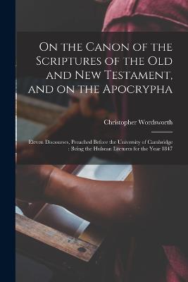 On the Canon of the Scriptures of the Old and New Testament, and on the Apocrypha: Eleven Discourses, Preached Before the University of Cambridge: Being the Hulsean Lectures for the Year 1847 - Wordsworth, Christopher