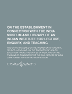 On the Establishment in Connection with the India Museum and Library of an Indian Institute for Lecture, Enquiry, and Teaching: Its Influence on the Promotion of Oriental Studies in England, on the Progress of Higher Education Among the Natives of