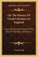 On The History Of Greek Literature In England: From The Earliest Times To The End Of The Reign Of James I