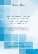 On the Influence of the Blue Color of the Sky in Developing Animal and Vegetable Life: As Illustrated in the Experiments of Gen. A. J. Pleasonton, Between the Years 1861 and 1871, at Philadelphia; Read Before the Philadelphia Society for Promoting Agricul