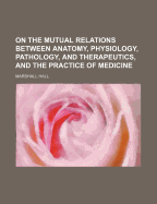 On the Mutual Relations Between Anatomy, Physiology, Pathology, and Therapeutics, and the Practice of Medicine: Being the Gulstonian Lectures for MDCCCXLII (Classic Reprint)