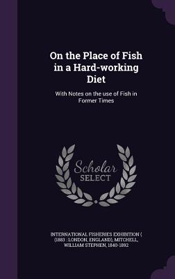 On the Place of Fish in a Hard-working Diet: With Notes on the use of Fish in Former Times - International Fisheries Exhibition ( (18 (Creator), and Mitchell, William Stephen