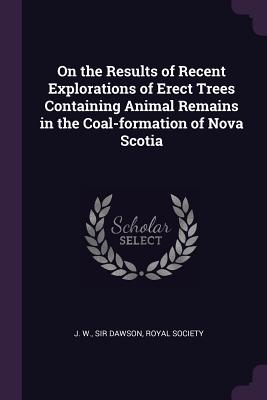 On the Results of Recent Explorations of Erect Trees Containing Animal Remains in the Coal-formation of Nova Scotia - Dawson, J W, Sir, and Royal Society (Creator)