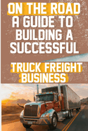 On the Road: A Guide to Building a Successful Truck Freight Business: Discover the strategies and insights needed to thrive in the competitive truck freight industry.